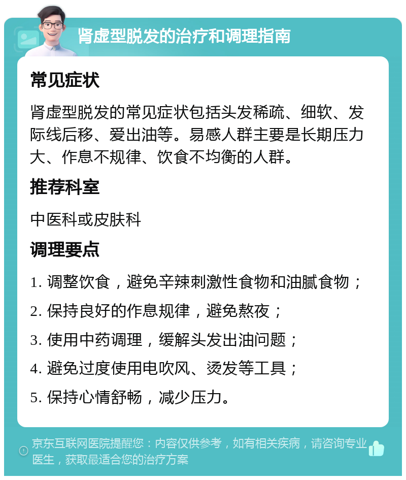 肾虚型脱发的治疗和调理指南 常见症状 肾虚型脱发的常见症状包括头发稀疏、细软、发际线后移、爱出油等。易感人群主要是长期压力大、作息不规律、饮食不均衡的人群。 推荐科室 中医科或皮肤科 调理要点 1. 调整饮食，避免辛辣刺激性食物和油腻食物； 2. 保持良好的作息规律，避免熬夜； 3. 使用中药调理，缓解头发出油问题； 4. 避免过度使用电吹风、烫发等工具； 5. 保持心情舒畅，减少压力。