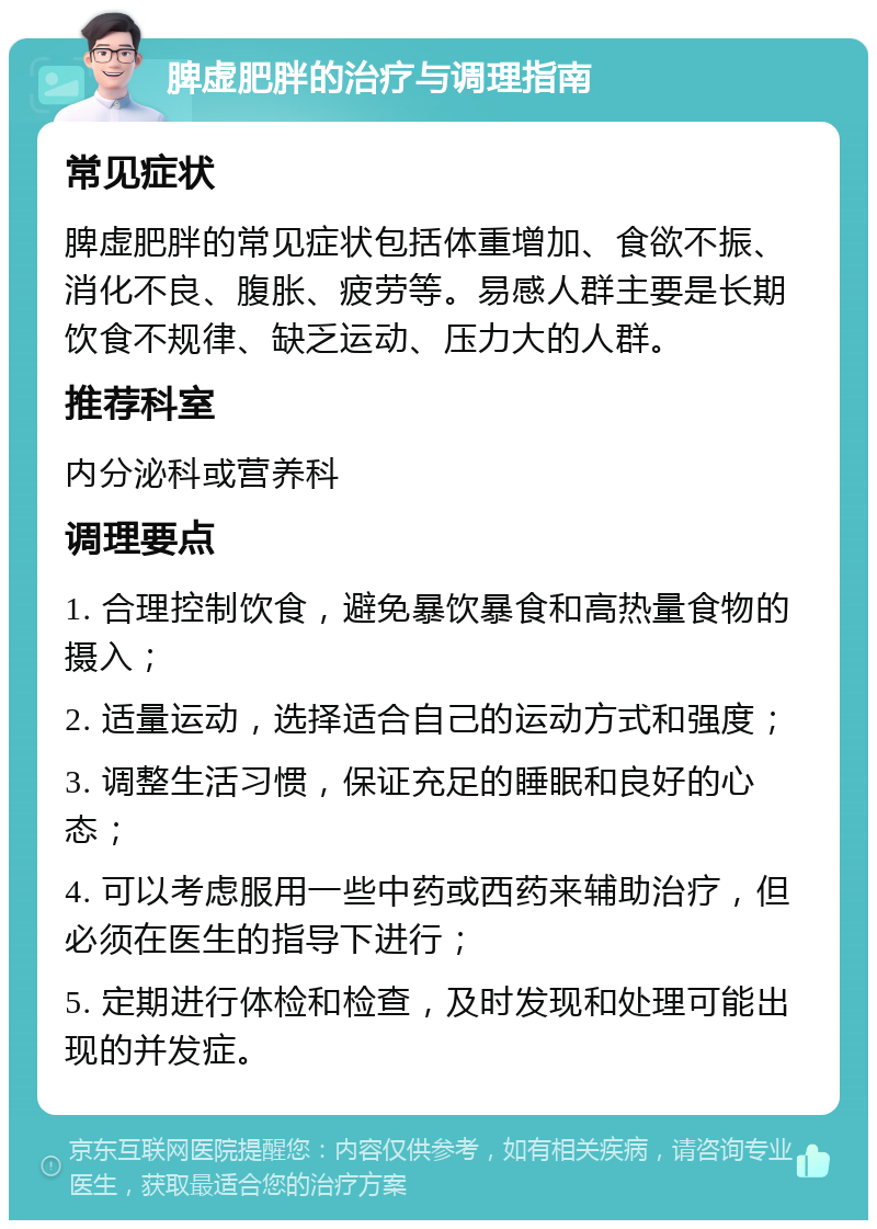 脾虚肥胖的治疗与调理指南 常见症状 脾虚肥胖的常见症状包括体重增加、食欲不振、消化不良、腹胀、疲劳等。易感人群主要是长期饮食不规律、缺乏运动、压力大的人群。 推荐科室 内分泌科或营养科 调理要点 1. 合理控制饮食，避免暴饮暴食和高热量食物的摄入； 2. 适量运动，选择适合自己的运动方式和强度； 3. 调整生活习惯，保证充足的睡眠和良好的心态； 4. 可以考虑服用一些中药或西药来辅助治疗，但必须在医生的指导下进行； 5. 定期进行体检和检查，及时发现和处理可能出现的并发症。