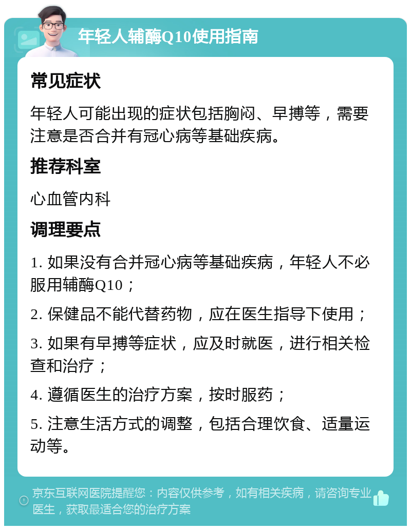 年轻人辅酶Q10使用指南 常见症状 年轻人可能出现的症状包括胸闷、早搏等，需要注意是否合并有冠心病等基础疾病。 推荐科室 心血管内科 调理要点 1. 如果没有合并冠心病等基础疾病，年轻人不必服用辅酶Q10； 2. 保健品不能代替药物，应在医生指导下使用； 3. 如果有早搏等症状，应及时就医，进行相关检查和治疗； 4. 遵循医生的治疗方案，按时服药； 5. 注意生活方式的调整，包括合理饮食、适量运动等。