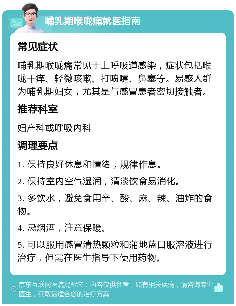 哺乳期喉咙痛就医指南 常见症状 哺乳期喉咙痛常见于上呼吸道感染，症状包括喉咙干痒、轻微咳嗽、打喷嚏、鼻塞等。易感人群为哺乳期妇女，尤其是与感冒患者密切接触者。 推荐科室 妇产科或呼吸内科 调理要点 1. 保持良好休息和情绪，规律作息。 2. 保持室内空气湿润，清淡饮食易消化。 3. 多饮水，避免食用辛、酸、麻、辣、油炸的食物。 4. 忌烟酒，注意保暖。 5. 可以服用感冒清热颗粒和蒲地蓝口服溶液进行治疗，但需在医生指导下使用药物。