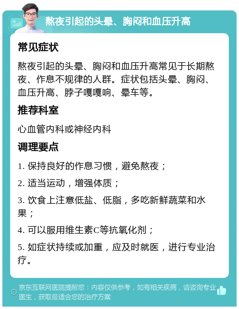 熬夜引起的头晕、胸闷和血压升高 常见症状 熬夜引起的头晕、胸闷和血压升高常见于长期熬夜、作息不规律的人群。症状包括头晕、胸闷、血压升高、脖子嘎嘎响、晕车等。 推荐科室 心血管内科或神经内科 调理要点 1. 保持良好的作息习惯，避免熬夜； 2. 适当运动，增强体质； 3. 饮食上注意低盐、低脂，多吃新鲜蔬菜和水果； 4. 可以服用维生素C等抗氧化剂； 5. 如症状持续或加重，应及时就医，进行专业治疗。