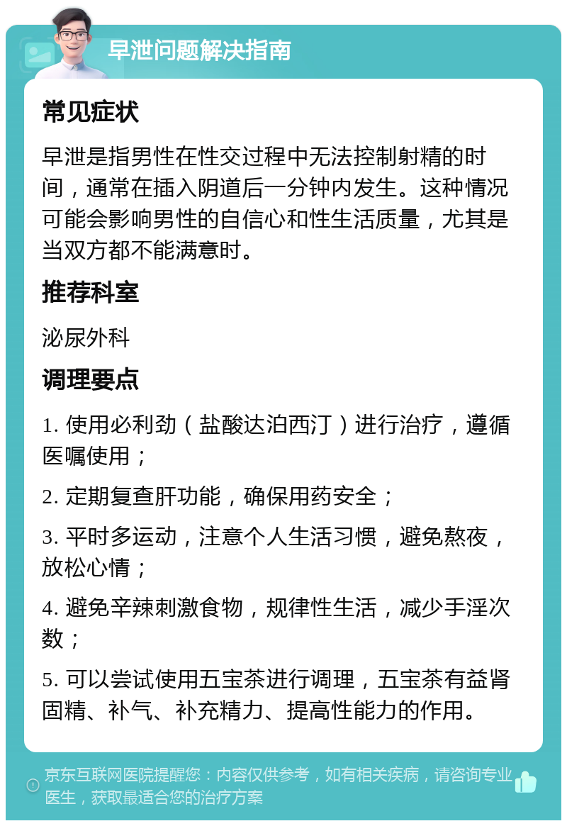 早泄问题解决指南 常见症状 早泄是指男性在性交过程中无法控制射精的时间，通常在插入阴道后一分钟内发生。这种情况可能会影响男性的自信心和性生活质量，尤其是当双方都不能满意时。 推荐科室 泌尿外科 调理要点 1. 使用必利劲（盐酸达泊西汀）进行治疗，遵循医嘱使用； 2. 定期复查肝功能，确保用药安全； 3. 平时多运动，注意个人生活习惯，避免熬夜，放松心情； 4. 避免辛辣刺激食物，规律性生活，减少手淫次数； 5. 可以尝试使用五宝茶进行调理，五宝茶有益肾固精、补气、补充精力、提高性能力的作用。