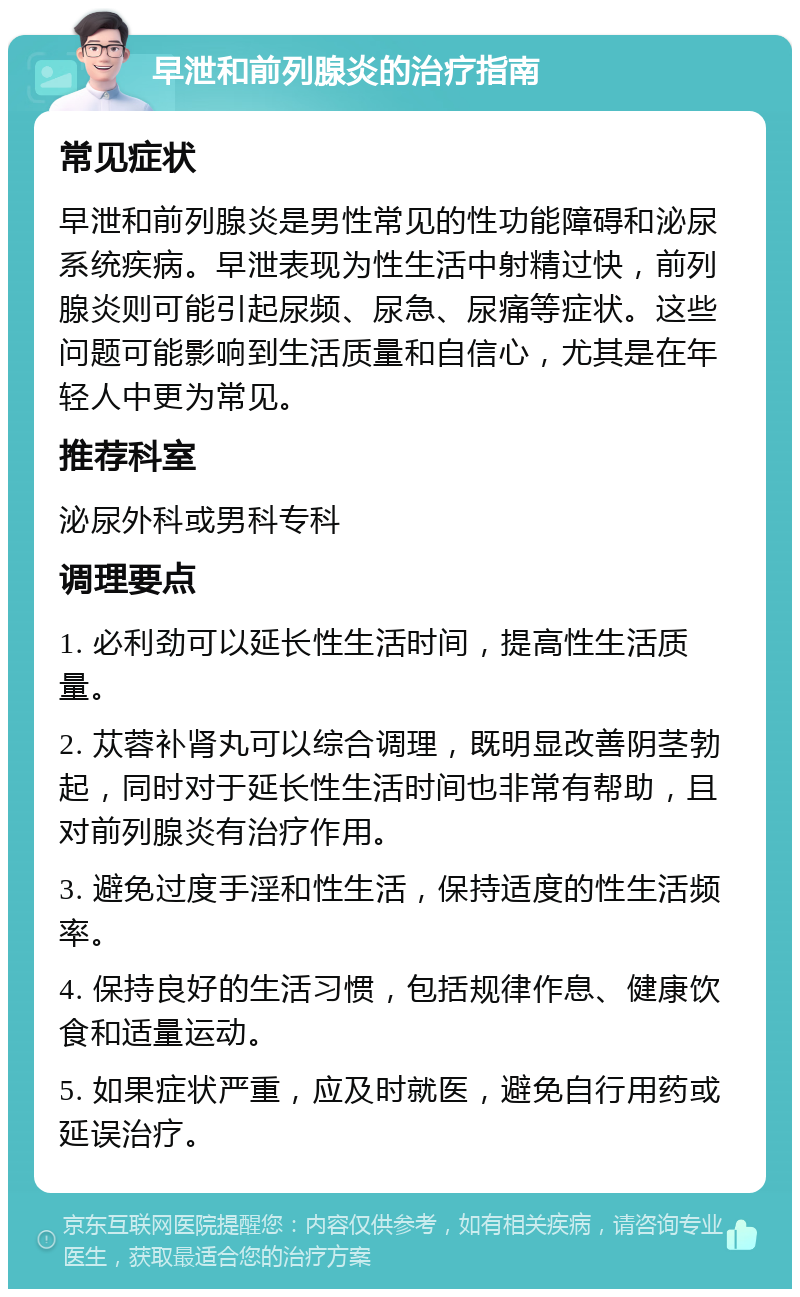 早泄和前列腺炎的治疗指南 常见症状 早泄和前列腺炎是男性常见的性功能障碍和泌尿系统疾病。早泄表现为性生活中射精过快，前列腺炎则可能引起尿频、尿急、尿痛等症状。这些问题可能影响到生活质量和自信心，尤其是在年轻人中更为常见。 推荐科室 泌尿外科或男科专科 调理要点 1. 必利劲可以延长性生活时间，提高性生活质量。 2. 苁蓉补肾丸可以综合调理，既明显改善阴茎勃起，同时对于延长性生活时间也非常有帮助，且对前列腺炎有治疗作用。 3. 避免过度手淫和性生活，保持适度的性生活频率。 4. 保持良好的生活习惯，包括规律作息、健康饮食和适量运动。 5. 如果症状严重，应及时就医，避免自行用药或延误治疗。