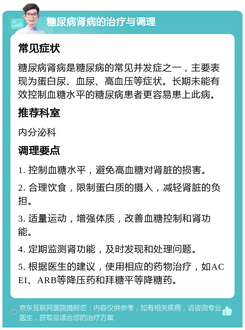 糖尿病肾病的治疗与调理 常见症状 糖尿病肾病是糖尿病的常见并发症之一，主要表现为蛋白尿、血尿、高血压等症状。长期未能有效控制血糖水平的糖尿病患者更容易患上此病。 推荐科室 内分泌科 调理要点 1. 控制血糖水平，避免高血糖对肾脏的损害。 2. 合理饮食，限制蛋白质的摄入，减轻肾脏的负担。 3. 适量运动，增强体质，改善血糖控制和肾功能。 4. 定期监测肾功能，及时发现和处理问题。 5. 根据医生的建议，使用相应的药物治疗，如ACEI、ARB等降压药和拜糖平等降糖药。