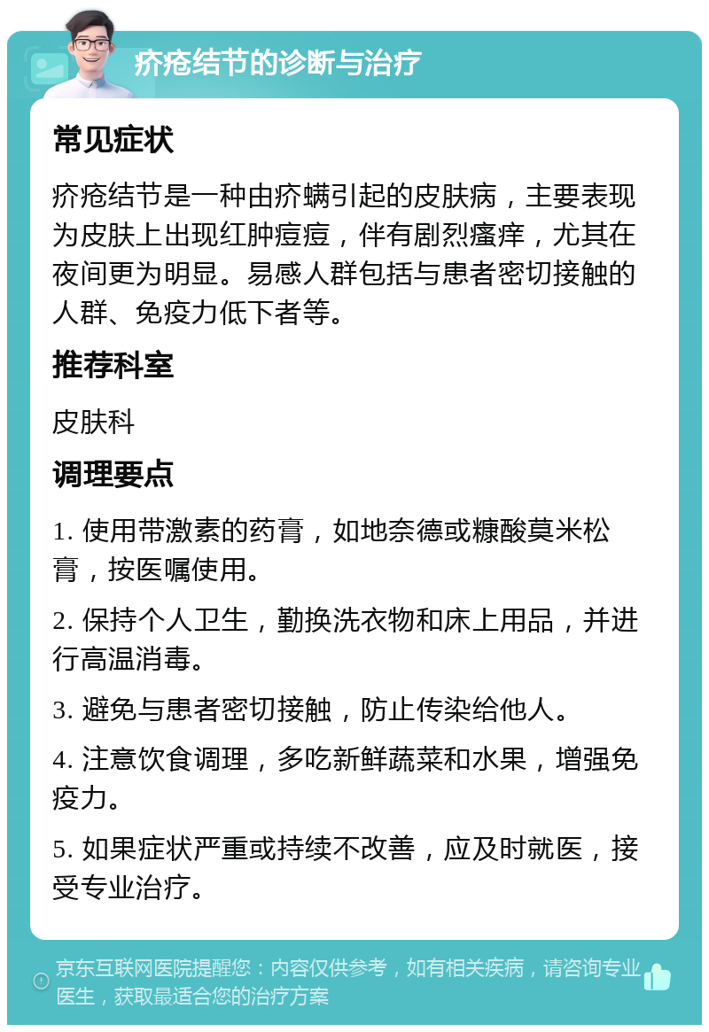 疥疮结节的诊断与治疗 常见症状 疥疮结节是一种由疥螨引起的皮肤病，主要表现为皮肤上出现红肿痘痘，伴有剧烈瘙痒，尤其在夜间更为明显。易感人群包括与患者密切接触的人群、免疫力低下者等。 推荐科室 皮肤科 调理要点 1. 使用带激素的药膏，如地奈德或糠酸莫米松膏，按医嘱使用。 2. 保持个人卫生，勤换洗衣物和床上用品，并进行高温消毒。 3. 避免与患者密切接触，防止传染给他人。 4. 注意饮食调理，多吃新鲜蔬菜和水果，增强免疫力。 5. 如果症状严重或持续不改善，应及时就医，接受专业治疗。