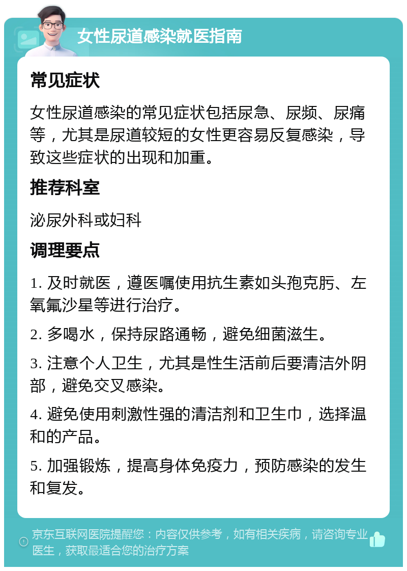 女性尿道感染就医指南 常见症状 女性尿道感染的常见症状包括尿急、尿频、尿痛等，尤其是尿道较短的女性更容易反复感染，导致这些症状的出现和加重。 推荐科室 泌尿外科或妇科 调理要点 1. 及时就医，遵医嘱使用抗生素如头孢克肟、左氧氟沙星等进行治疗。 2. 多喝水，保持尿路通畅，避免细菌滋生。 3. 注意个人卫生，尤其是性生活前后要清洁外阴部，避免交叉感染。 4. 避免使用刺激性强的清洁剂和卫生巾，选择温和的产品。 5. 加强锻炼，提高身体免疫力，预防感染的发生和复发。