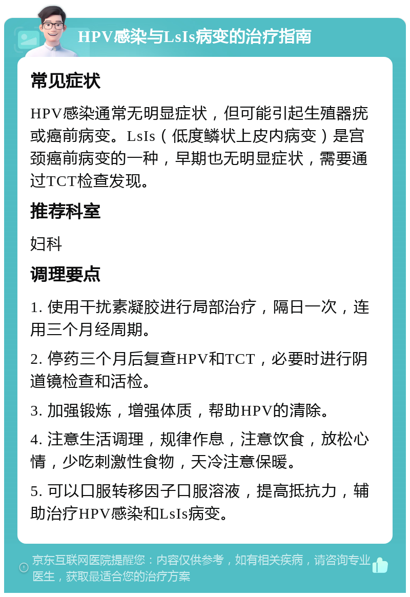 HPV感染与LsIs病变的治疗指南 常见症状 HPV感染通常无明显症状，但可能引起生殖器疣或癌前病变。LsIs（低度鳞状上皮内病变）是宫颈癌前病变的一种，早期也无明显症状，需要通过TCT检查发现。 推荐科室 妇科 调理要点 1. 使用干扰素凝胶进行局部治疗，隔日一次，连用三个月经周期。 2. 停药三个月后复查HPV和TCT，必要时进行阴道镜检查和活检。 3. 加强锻炼，增强体质，帮助HPV的清除。 4. 注意生活调理，规律作息，注意饮食，放松心情，少吃刺激性食物，天冷注意保暖。 5. 可以口服转移因子口服溶液，提高抵抗力，辅助治疗HPV感染和LsIs病变。