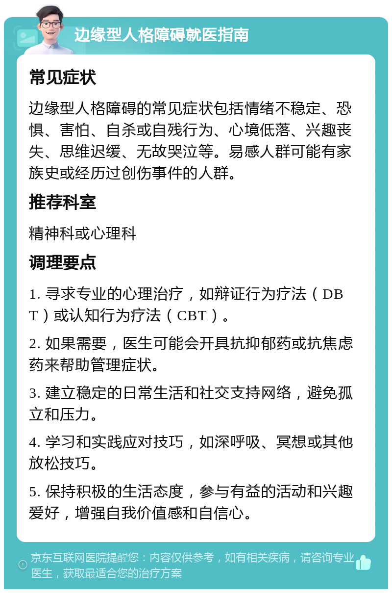 边缘型人格障碍就医指南 常见症状 边缘型人格障碍的常见症状包括情绪不稳定、恐惧、害怕、自杀或自残行为、心境低落、兴趣丧失、思维迟缓、无故哭泣等。易感人群可能有家族史或经历过创伤事件的人群。 推荐科室 精神科或心理科 调理要点 1. 寻求专业的心理治疗，如辩证行为疗法（DBT）或认知行为疗法（CBT）。 2. 如果需要，医生可能会开具抗抑郁药或抗焦虑药来帮助管理症状。 3. 建立稳定的日常生活和社交支持网络，避免孤立和压力。 4. 学习和实践应对技巧，如深呼吸、冥想或其他放松技巧。 5. 保持积极的生活态度，参与有益的活动和兴趣爱好，增强自我价值感和自信心。