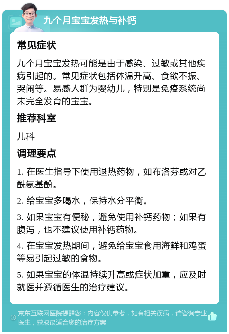 九个月宝宝发热与补钙 常见症状 九个月宝宝发热可能是由于感染、过敏或其他疾病引起的。常见症状包括体温升高、食欲不振、哭闹等。易感人群为婴幼儿，特别是免疫系统尚未完全发育的宝宝。 推荐科室 儿科 调理要点 1. 在医生指导下使用退热药物，如布洛芬或对乙酰氨基酚。 2. 给宝宝多喝水，保持水分平衡。 3. 如果宝宝有便秘，避免使用补钙药物；如果有腹泻，也不建议使用补钙药物。 4. 在宝宝发热期间，避免给宝宝食用海鲜和鸡蛋等易引起过敏的食物。 5. 如果宝宝的体温持续升高或症状加重，应及时就医并遵循医生的治疗建议。