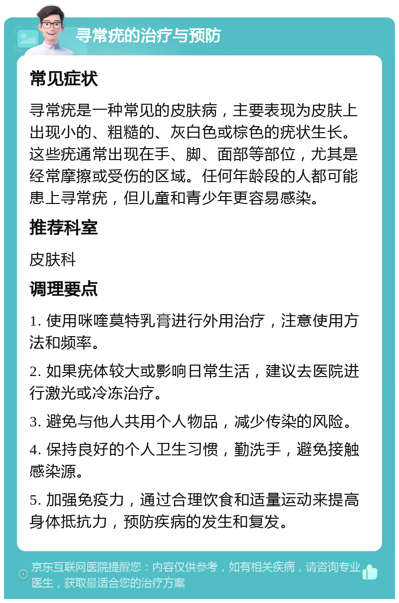 寻常疣的治疗与预防 常见症状 寻常疣是一种常见的皮肤病，主要表现为皮肤上出现小的、粗糙的、灰白色或棕色的疣状生长。这些疣通常出现在手、脚、面部等部位，尤其是经常摩擦或受伤的区域。任何年龄段的人都可能患上寻常疣，但儿童和青少年更容易感染。 推荐科室 皮肤科 调理要点 1. 使用咪喹莫特乳膏进行外用治疗，注意使用方法和频率。 2. 如果疣体较大或影响日常生活，建议去医院进行激光或冷冻治疗。 3. 避免与他人共用个人物品，减少传染的风险。 4. 保持良好的个人卫生习惯，勤洗手，避免接触感染源。 5. 加强免疫力，通过合理饮食和适量运动来提高身体抵抗力，预防疾病的发生和复发。