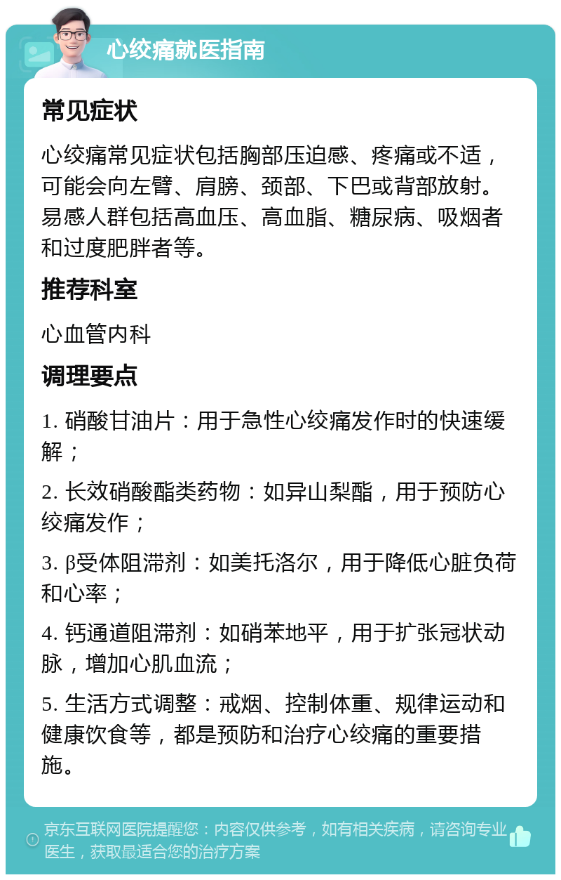 心绞痛就医指南 常见症状 心绞痛常见症状包括胸部压迫感、疼痛或不适，可能会向左臂、肩膀、颈部、下巴或背部放射。易感人群包括高血压、高血脂、糖尿病、吸烟者和过度肥胖者等。 推荐科室 心血管内科 调理要点 1. 硝酸甘油片：用于急性心绞痛发作时的快速缓解； 2. 长效硝酸酯类药物：如异山梨酯，用于预防心绞痛发作； 3. β受体阻滞剂：如美托洛尔，用于降低心脏负荷和心率； 4. 钙通道阻滞剂：如硝苯地平，用于扩张冠状动脉，增加心肌血流； 5. 生活方式调整：戒烟、控制体重、规律运动和健康饮食等，都是预防和治疗心绞痛的重要措施。