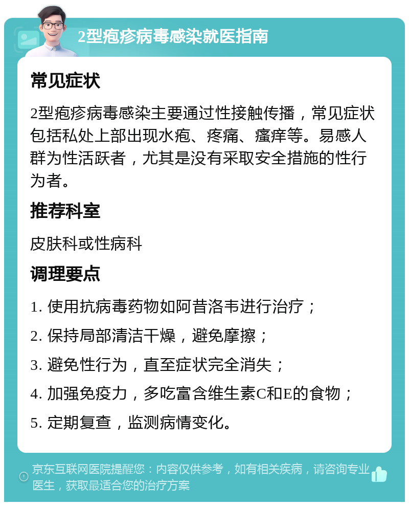 2型疱疹病毒感染就医指南 常见症状 2型疱疹病毒感染主要通过性接触传播，常见症状包括私处上部出现水疱、疼痛、瘙痒等。易感人群为性活跃者，尤其是没有采取安全措施的性行为者。 推荐科室 皮肤科或性病科 调理要点 1. 使用抗病毒药物如阿昔洛韦进行治疗； 2. 保持局部清洁干燥，避免摩擦； 3. 避免性行为，直至症状完全消失； 4. 加强免疫力，多吃富含维生素C和E的食物； 5. 定期复查，监测病情变化。