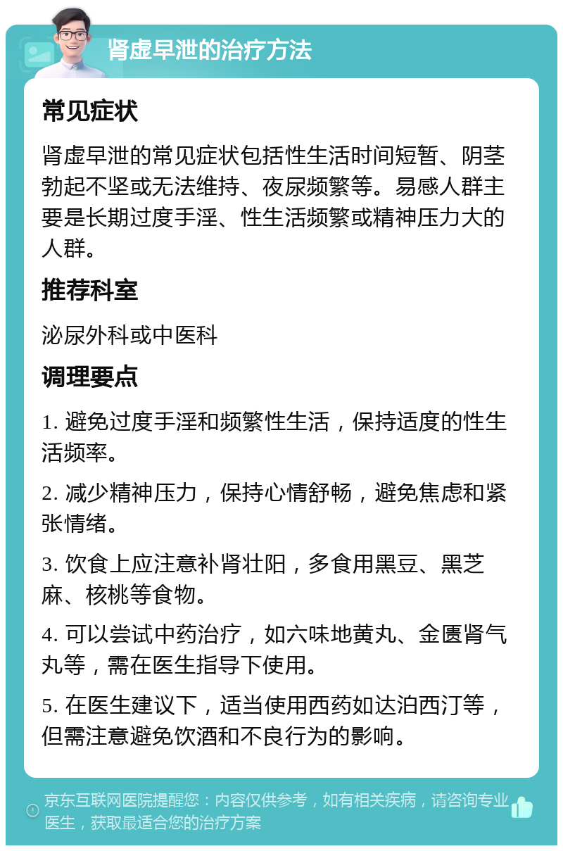 肾虚早泄的治疗方法 常见症状 肾虚早泄的常见症状包括性生活时间短暂、阴茎勃起不坚或无法维持、夜尿频繁等。易感人群主要是长期过度手淫、性生活频繁或精神压力大的人群。 推荐科室 泌尿外科或中医科 调理要点 1. 避免过度手淫和频繁性生活，保持适度的性生活频率。 2. 减少精神压力，保持心情舒畅，避免焦虑和紧张情绪。 3. 饮食上应注意补肾壮阳，多食用黑豆、黑芝麻、核桃等食物。 4. 可以尝试中药治疗，如六味地黄丸、金匮肾气丸等，需在医生指导下使用。 5. 在医生建议下，适当使用西药如达泊西汀等，但需注意避免饮酒和不良行为的影响。