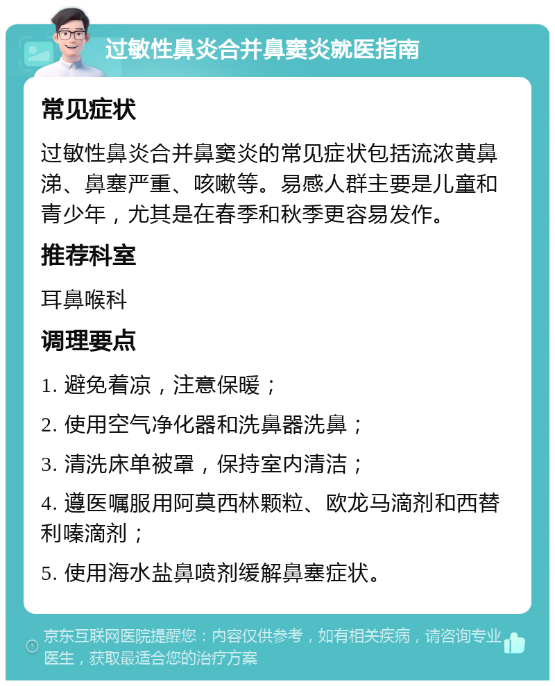 过敏性鼻炎合并鼻窦炎就医指南 常见症状 过敏性鼻炎合并鼻窦炎的常见症状包括流浓黄鼻涕、鼻塞严重、咳嗽等。易感人群主要是儿童和青少年，尤其是在春季和秋季更容易发作。 推荐科室 耳鼻喉科 调理要点 1. 避免着凉，注意保暖； 2. 使用空气净化器和洗鼻器洗鼻； 3. 清洗床单被罩，保持室内清洁； 4. 遵医嘱服用阿莫西林颗粒、欧龙马滴剂和西替利嗪滴剂； 5. 使用海水盐鼻喷剂缓解鼻塞症状。