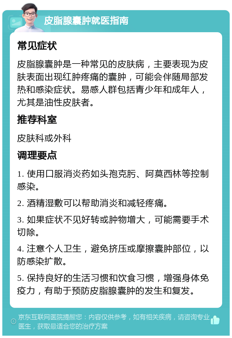 皮脂腺囊肿就医指南 常见症状 皮脂腺囊肿是一种常见的皮肤病，主要表现为皮肤表面出现红肿疼痛的囊肿，可能会伴随局部发热和感染症状。易感人群包括青少年和成年人，尤其是油性皮肤者。 推荐科室 皮肤科或外科 调理要点 1. 使用口服消炎药如头孢克肟、阿莫西林等控制感染。 2. 酒精湿敷可以帮助消炎和减轻疼痛。 3. 如果症状不见好转或肿物增大，可能需要手术切除。 4. 注意个人卫生，避免挤压或摩擦囊肿部位，以防感染扩散。 5. 保持良好的生活习惯和饮食习惯，增强身体免疫力，有助于预防皮脂腺囊肿的发生和复发。