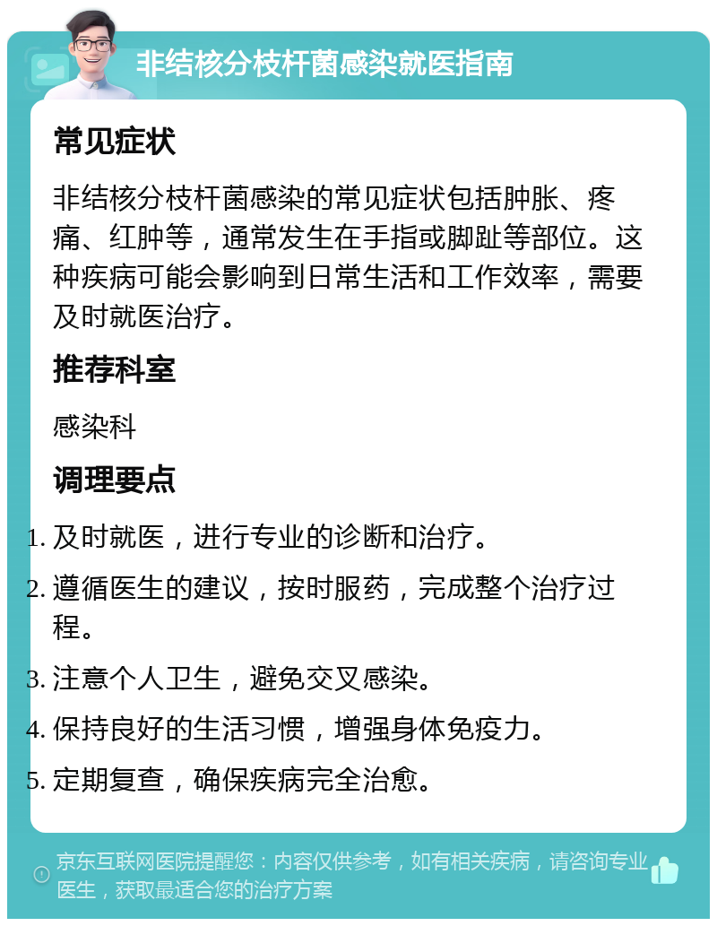 非结核分枝杆菌感染就医指南 常见症状 非结核分枝杆菌感染的常见症状包括肿胀、疼痛、红肿等，通常发生在手指或脚趾等部位。这种疾病可能会影响到日常生活和工作效率，需要及时就医治疗。 推荐科室 感染科 调理要点 及时就医，进行专业的诊断和治疗。 遵循医生的建议，按时服药，完成整个治疗过程。 注意个人卫生，避免交叉感染。 保持良好的生活习惯，增强身体免疫力。 定期复查，确保疾病完全治愈。