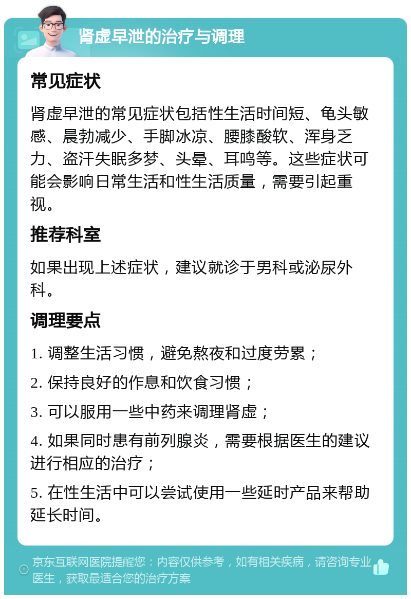 肾虚早泄的治疗与调理 常见症状 肾虚早泄的常见症状包括性生活时间短、龟头敏感、晨勃减少、手脚冰凉、腰膝酸软、浑身乏力、盗汗失眠多梦、头晕、耳鸣等。这些症状可能会影响日常生活和性生活质量，需要引起重视。 推荐科室 如果出现上述症状，建议就诊于男科或泌尿外科。 调理要点 1. 调整生活习惯，避免熬夜和过度劳累； 2. 保持良好的作息和饮食习惯； 3. 可以服用一些中药来调理肾虚； 4. 如果同时患有前列腺炎，需要根据医生的建议进行相应的治疗； 5. 在性生活中可以尝试使用一些延时产品来帮助延长时间。