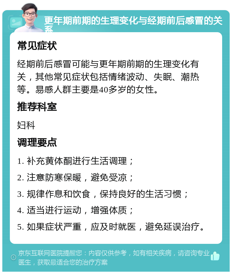 更年期前期的生理变化与经期前后感冒的关系 常见症状 经期前后感冒可能与更年期前期的生理变化有关，其他常见症状包括情绪波动、失眠、潮热等。易感人群主要是40多岁的女性。 推荐科室 妇科 调理要点 1. 补充黄体酮进行生活调理； 2. 注意防寒保暖，避免受凉； 3. 规律作息和饮食，保持良好的生活习惯； 4. 适当进行运动，增强体质； 5. 如果症状严重，应及时就医，避免延误治疗。