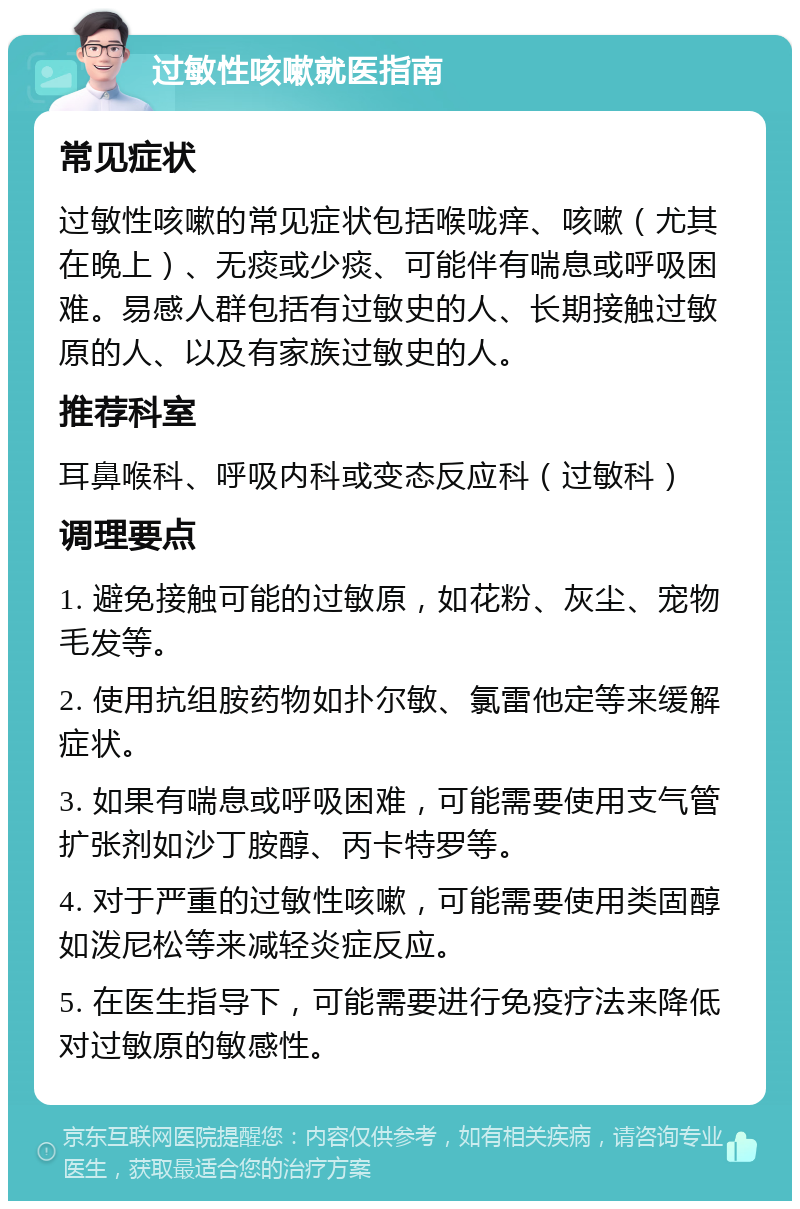 过敏性咳嗽就医指南 常见症状 过敏性咳嗽的常见症状包括喉咙痒、咳嗽（尤其在晚上）、无痰或少痰、可能伴有喘息或呼吸困难。易感人群包括有过敏史的人、长期接触过敏原的人、以及有家族过敏史的人。 推荐科室 耳鼻喉科、呼吸内科或变态反应科（过敏科） 调理要点 1. 避免接触可能的过敏原，如花粉、灰尘、宠物毛发等。 2. 使用抗组胺药物如扑尔敏、氯雷他定等来缓解症状。 3. 如果有喘息或呼吸困难，可能需要使用支气管扩张剂如沙丁胺醇、丙卡特罗等。 4. 对于严重的过敏性咳嗽，可能需要使用类固醇如泼尼松等来减轻炎症反应。 5. 在医生指导下，可能需要进行免疫疗法来降低对过敏原的敏感性。