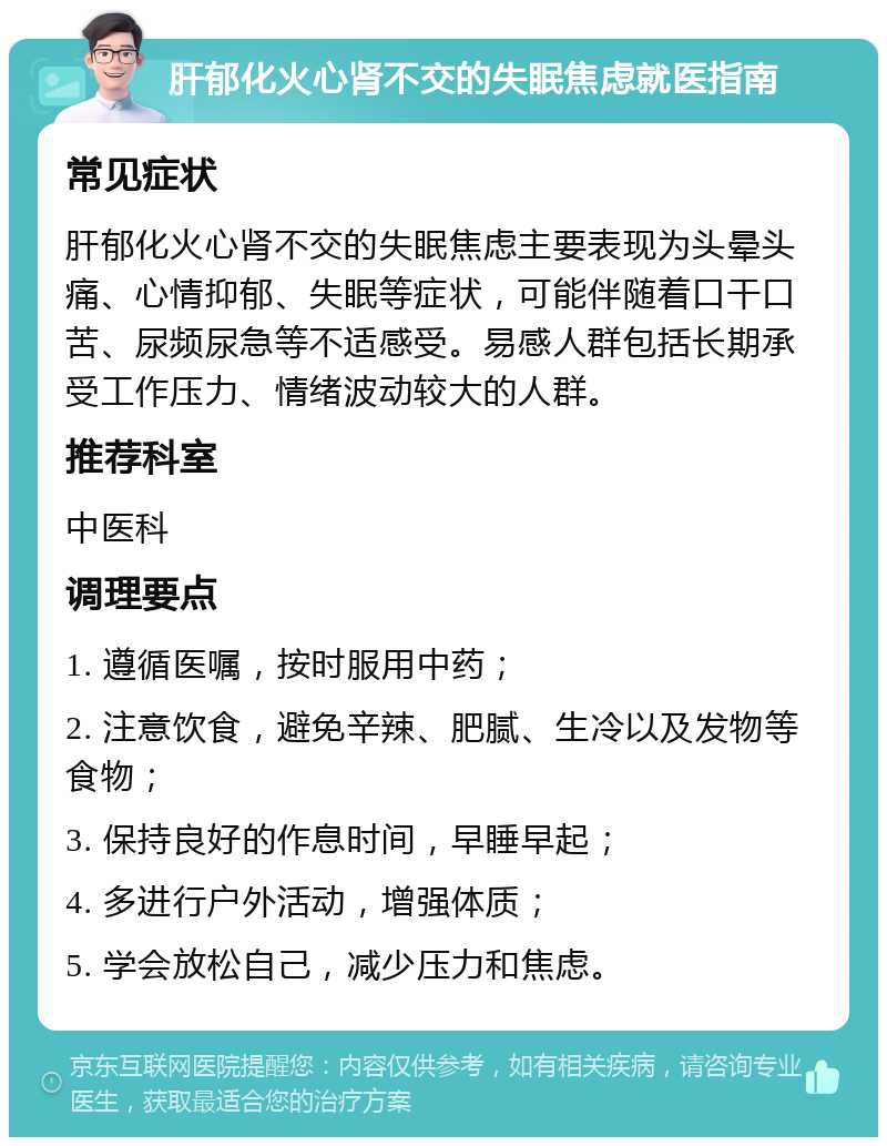 肝郁化火心肾不交的失眠焦虑就医指南 常见症状 肝郁化火心肾不交的失眠焦虑主要表现为头晕头痛、心情抑郁、失眠等症状，可能伴随着口干口苦、尿频尿急等不适感受。易感人群包括长期承受工作压力、情绪波动较大的人群。 推荐科室 中医科 调理要点 1. 遵循医嘱，按时服用中药； 2. 注意饮食，避免辛辣、肥腻、生冷以及发物等食物； 3. 保持良好的作息时间，早睡早起； 4. 多进行户外活动，增强体质； 5. 学会放松自己，减少压力和焦虑。