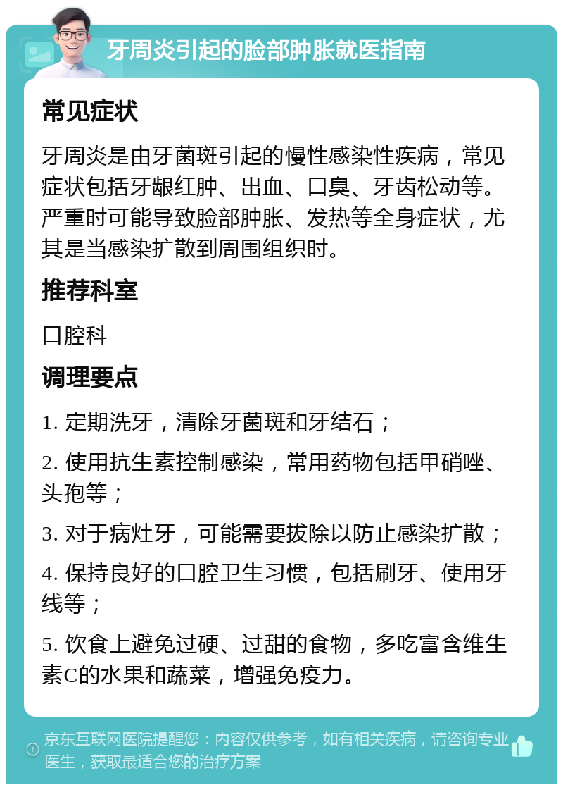 牙周炎引起的脸部肿胀就医指南 常见症状 牙周炎是由牙菌斑引起的慢性感染性疾病，常见症状包括牙龈红肿、出血、口臭、牙齿松动等。严重时可能导致脸部肿胀、发热等全身症状，尤其是当感染扩散到周围组织时。 推荐科室 口腔科 调理要点 1. 定期洗牙，清除牙菌斑和牙结石； 2. 使用抗生素控制感染，常用药物包括甲硝唑、头孢等； 3. 对于病灶牙，可能需要拔除以防止感染扩散； 4. 保持良好的口腔卫生习惯，包括刷牙、使用牙线等； 5. 饮食上避免过硬、过甜的食物，多吃富含维生素C的水果和蔬菜，增强免疫力。