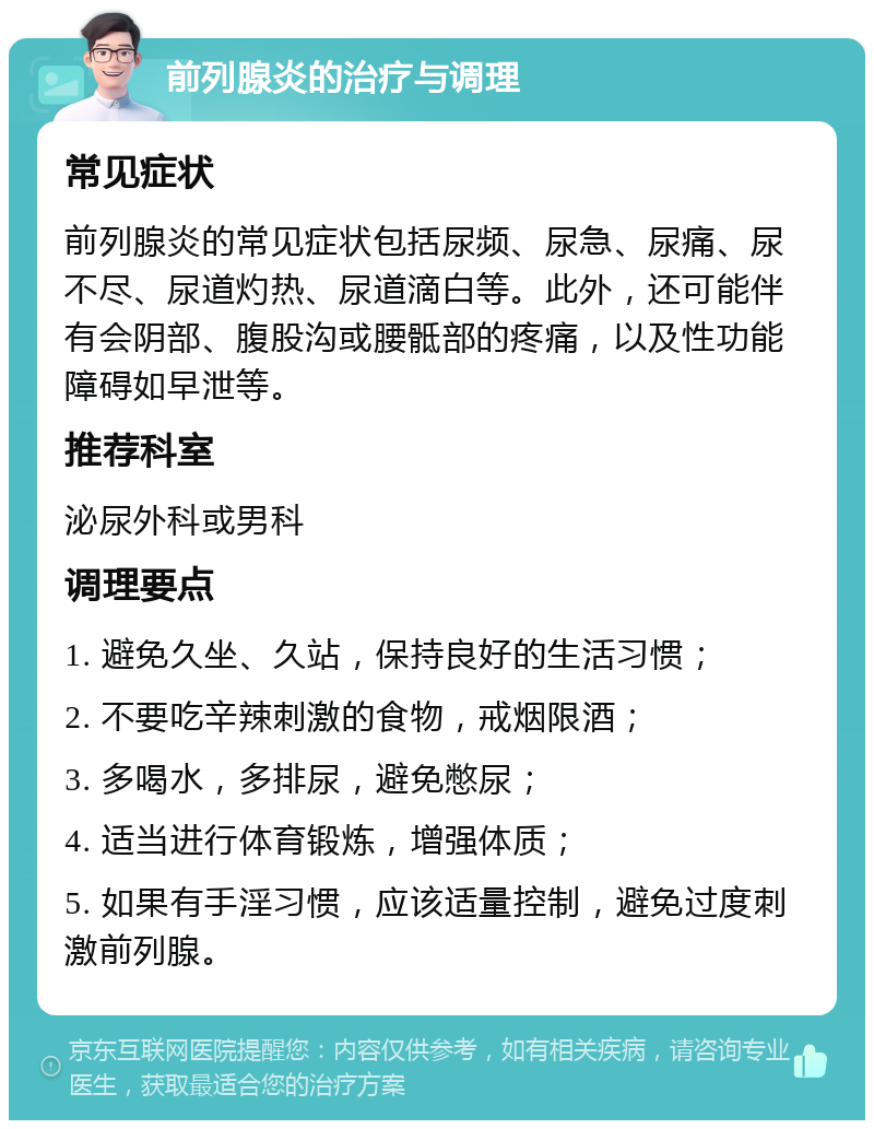 前列腺炎的治疗与调理 常见症状 前列腺炎的常见症状包括尿频、尿急、尿痛、尿不尽、尿道灼热、尿道滴白等。此外，还可能伴有会阴部、腹股沟或腰骶部的疼痛，以及性功能障碍如早泄等。 推荐科室 泌尿外科或男科 调理要点 1. 避免久坐、久站，保持良好的生活习惯； 2. 不要吃辛辣刺激的食物，戒烟限酒； 3. 多喝水，多排尿，避免憋尿； 4. 适当进行体育锻炼，增强体质； 5. 如果有手淫习惯，应该适量控制，避免过度刺激前列腺。