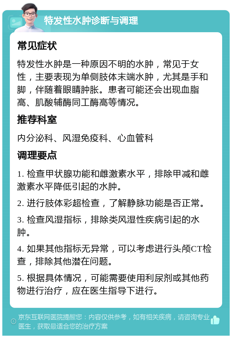 特发性水肿诊断与调理 常见症状 特发性水肿是一种原因不明的水肿，常见于女性，主要表现为单侧肢体末端水肿，尤其是手和脚，伴随着眼睛肿胀。患者可能还会出现血脂高、肌酸辅酶同工酶高等情况。 推荐科室 内分泌科、风湿免疫科、心血管科 调理要点 1. 检查甲状腺功能和雌激素水平，排除甲减和雌激素水平降低引起的水肿。 2. 进行肢体彩超检查，了解静脉功能是否正常。 3. 检查风湿指标，排除类风湿性疾病引起的水肿。 4. 如果其他指标无异常，可以考虑进行头颅CT检查，排除其他潜在问题。 5. 根据具体情况，可能需要使用利尿剂或其他药物进行治疗，应在医生指导下进行。