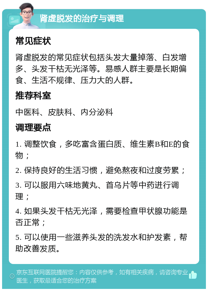 肾虚脱发的治疗与调理 常见症状 肾虚脱发的常见症状包括头发大量掉落、白发增多、头发干枯无光泽等。易感人群主要是长期偏食、生活不规律、压力大的人群。 推荐科室 中医科、皮肤科、内分泌科 调理要点 1. 调整饮食，多吃富含蛋白质、维生素B和E的食物； 2. 保持良好的生活习惯，避免熬夜和过度劳累； 3. 可以服用六味地黄丸、首乌片等中药进行调理； 4. 如果头发干枯无光泽，需要检查甲状腺功能是否正常； 5. 可以使用一些滋养头发的洗发水和护发素，帮助改善发质。