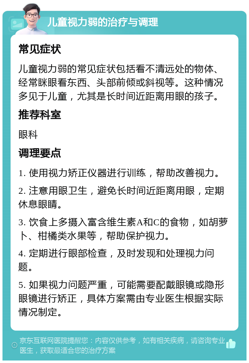 儿童视力弱的治疗与调理 常见症状 儿童视力弱的常见症状包括看不清远处的物体、经常眯眼看东西、头部前倾或斜视等。这种情况多见于儿童，尤其是长时间近距离用眼的孩子。 推荐科室 眼科 调理要点 1. 使用视力矫正仪器进行训练，帮助改善视力。 2. 注意用眼卫生，避免长时间近距离用眼，定期休息眼睛。 3. 饮食上多摄入富含维生素A和C的食物，如胡萝卜、柑橘类水果等，帮助保护视力。 4. 定期进行眼部检查，及时发现和处理视力问题。 5. 如果视力问题严重，可能需要配戴眼镜或隐形眼镜进行矫正，具体方案需由专业医生根据实际情况制定。