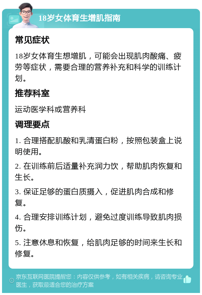 18岁女体育生增肌指南 常见症状 18岁女体育生想增肌，可能会出现肌肉酸痛、疲劳等症状，需要合理的营养补充和科学的训练计划。 推荐科室 运动医学科或营养科 调理要点 1. 合理搭配肌酸和乳清蛋白粉，按照包装盒上说明使用。 2. 在训练前后适量补充润力饮，帮助肌肉恢复和生长。 3. 保证足够的蛋白质摄入，促进肌肉合成和修复。 4. 合理安排训练计划，避免过度训练导致肌肉损伤。 5. 注意休息和恢复，给肌肉足够的时间来生长和修复。