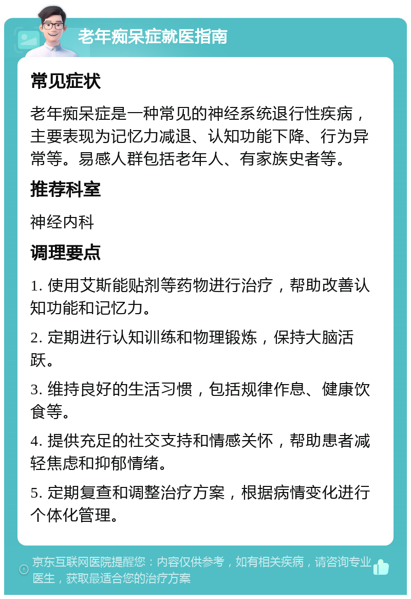 老年痴呆症就医指南 常见症状 老年痴呆症是一种常见的神经系统退行性疾病，主要表现为记忆力减退、认知功能下降、行为异常等。易感人群包括老年人、有家族史者等。 推荐科室 神经内科 调理要点 1. 使用艾斯能贴剂等药物进行治疗，帮助改善认知功能和记忆力。 2. 定期进行认知训练和物理锻炼，保持大脑活跃。 3. 维持良好的生活习惯，包括规律作息、健康饮食等。 4. 提供充足的社交支持和情感关怀，帮助患者减轻焦虑和抑郁情绪。 5. 定期复查和调整治疗方案，根据病情变化进行个体化管理。