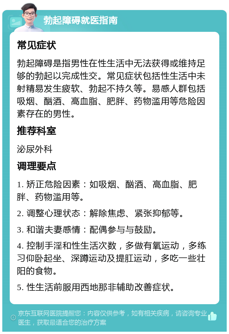 勃起障碍就医指南 常见症状 勃起障碍是指男性在性生活中无法获得或维持足够的勃起以完成性交。常见症状包括性生活中未射精易发生疲软、勃起不持久等。易感人群包括吸烟、酗酒、高血脂、肥胖、药物滥用等危险因素存在的男性。 推荐科室 泌尿外科 调理要点 1. 矫正危险因素：如吸烟、酗酒、高血脂、肥胖、药物滥用等。 2. 调整心理状态：解除焦虑、紧张抑郁等。 3. 和谐夫妻感情：配偶参与与鼓励。 4. 控制手淫和性生活次数，多做有氧运动，多练习仰卧起坐、深蹲运动及提肛运动，多吃一些壮阳的食物。 5. 性生活前服用西地那非辅助改善症状。