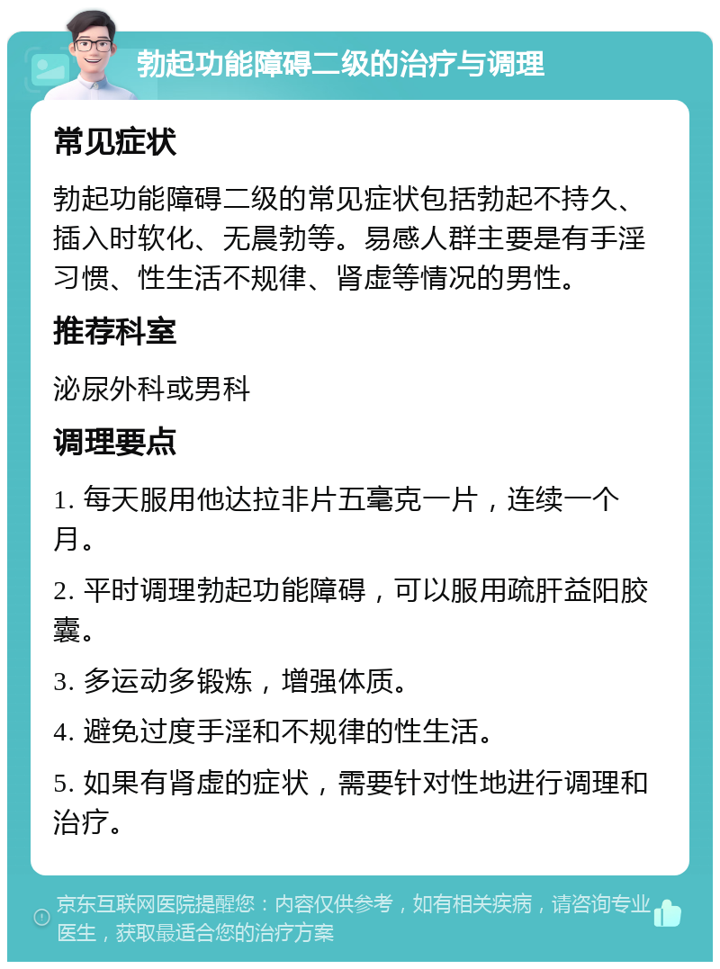 勃起功能障碍二级的治疗与调理 常见症状 勃起功能障碍二级的常见症状包括勃起不持久、插入时软化、无晨勃等。易感人群主要是有手淫习惯、性生活不规律、肾虚等情况的男性。 推荐科室 泌尿外科或男科 调理要点 1. 每天服用他达拉非片五毫克一片，连续一个月。 2. 平时调理勃起功能障碍，可以服用疏肝益阳胶囊。 3. 多运动多锻炼，增强体质。 4. 避免过度手淫和不规律的性生活。 5. 如果有肾虚的症状，需要针对性地进行调理和治疗。