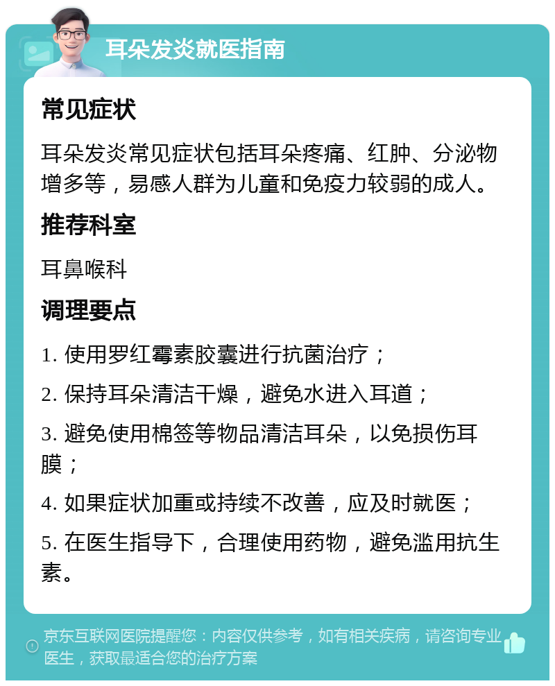 耳朵发炎就医指南 常见症状 耳朵发炎常见症状包括耳朵疼痛、红肿、分泌物增多等，易感人群为儿童和免疫力较弱的成人。 推荐科室 耳鼻喉科 调理要点 1. 使用罗红霉素胶囊进行抗菌治疗； 2. 保持耳朵清洁干燥，避免水进入耳道； 3. 避免使用棉签等物品清洁耳朵，以免损伤耳膜； 4. 如果症状加重或持续不改善，应及时就医； 5. 在医生指导下，合理使用药物，避免滥用抗生素。