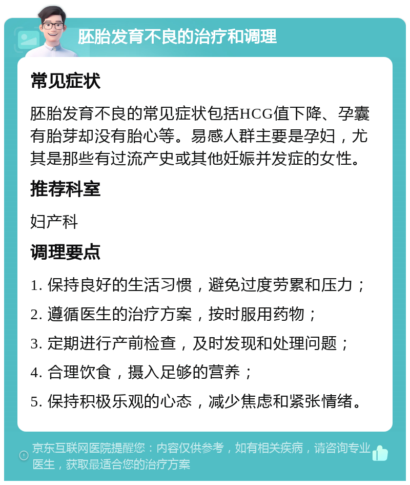 胚胎发育不良的治疗和调理 常见症状 胚胎发育不良的常见症状包括HCG值下降、孕囊有胎芽却没有胎心等。易感人群主要是孕妇，尤其是那些有过流产史或其他妊娠并发症的女性。 推荐科室 妇产科 调理要点 1. 保持良好的生活习惯，避免过度劳累和压力； 2. 遵循医生的治疗方案，按时服用药物； 3. 定期进行产前检查，及时发现和处理问题； 4. 合理饮食，摄入足够的营养； 5. 保持积极乐观的心态，减少焦虑和紧张情绪。