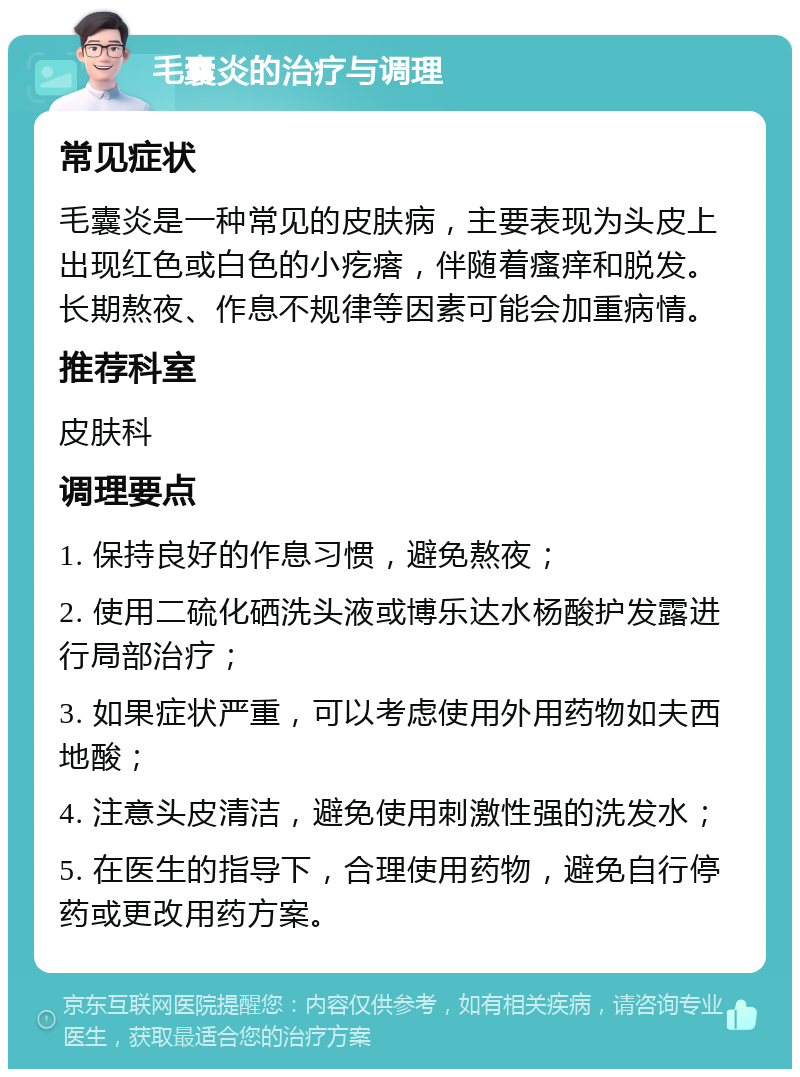 毛囊炎的治疗与调理 常见症状 毛囊炎是一种常见的皮肤病，主要表现为头皮上出现红色或白色的小疙瘩，伴随着瘙痒和脱发。长期熬夜、作息不规律等因素可能会加重病情。 推荐科室 皮肤科 调理要点 1. 保持良好的作息习惯，避免熬夜； 2. 使用二硫化硒洗头液或博乐达水杨酸护发露进行局部治疗； 3. 如果症状严重，可以考虑使用外用药物如夫西地酸； 4. 注意头皮清洁，避免使用刺激性强的洗发水； 5. 在医生的指导下，合理使用药物，避免自行停药或更改用药方案。