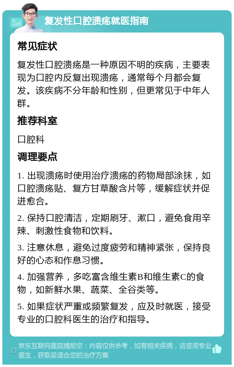 复发性口腔溃疡就医指南 常见症状 复发性口腔溃疡是一种原因不明的疾病，主要表现为口腔内反复出现溃疡，通常每个月都会复发。该疾病不分年龄和性别，但更常见于中年人群。 推荐科室 口腔科 调理要点 1. 出现溃疡时使用治疗溃疡的药物局部涂抹，如口腔溃疡贴、复方甘草酸含片等，缓解症状并促进愈合。 2. 保持口腔清洁，定期刷牙、漱口，避免食用辛辣、刺激性食物和饮料。 3. 注意休息，避免过度疲劳和精神紧张，保持良好的心态和作息习惯。 4. 加强营养，多吃富含维生素B和维生素C的食物，如新鲜水果、蔬菜、全谷类等。 5. 如果症状严重或频繁复发，应及时就医，接受专业的口腔科医生的治疗和指导。