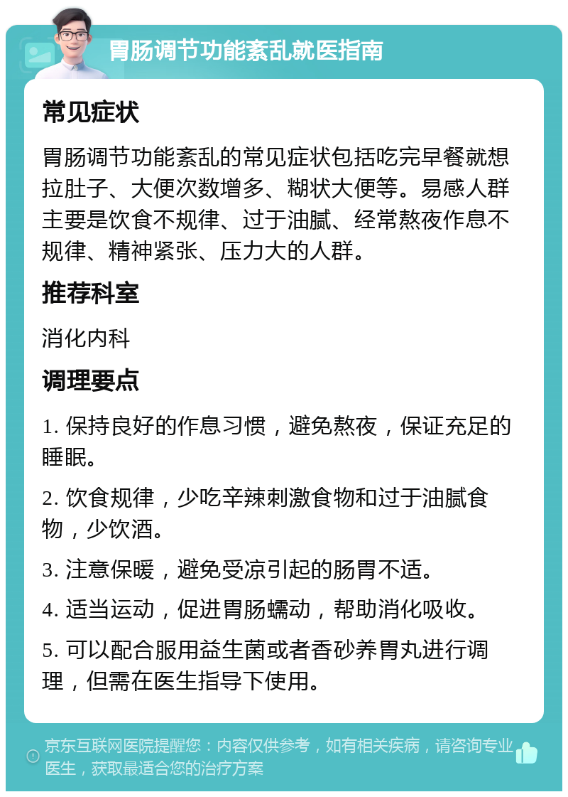 胃肠调节功能紊乱就医指南 常见症状 胃肠调节功能紊乱的常见症状包括吃完早餐就想拉肚子、大便次数增多、糊状大便等。易感人群主要是饮食不规律、过于油腻、经常熬夜作息不规律、精神紧张、压力大的人群。 推荐科室 消化内科 调理要点 1. 保持良好的作息习惯，避免熬夜，保证充足的睡眠。 2. 饮食规律，少吃辛辣刺激食物和过于油腻食物，少饮酒。 3. 注意保暖，避免受凉引起的肠胃不适。 4. 适当运动，促进胃肠蠕动，帮助消化吸收。 5. 可以配合服用益生菌或者香砂养胃丸进行调理，但需在医生指导下使用。