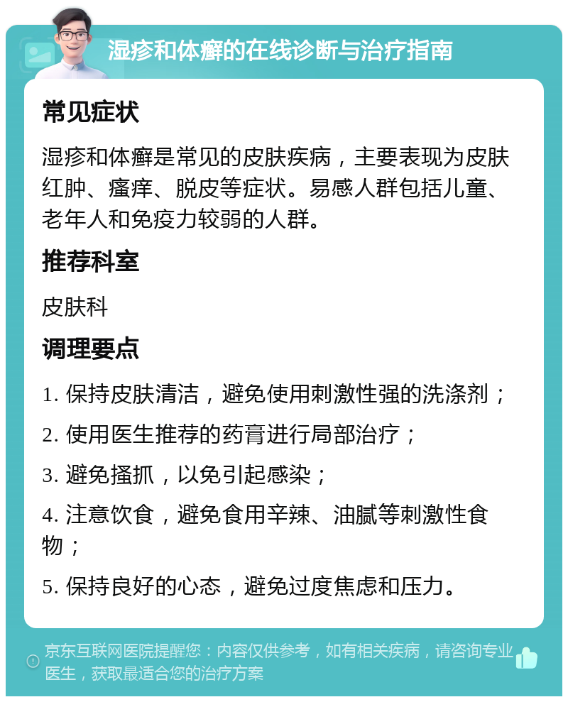 湿疹和体癣的在线诊断与治疗指南 常见症状 湿疹和体癣是常见的皮肤疾病，主要表现为皮肤红肿、瘙痒、脱皮等症状。易感人群包括儿童、老年人和免疫力较弱的人群。 推荐科室 皮肤科 调理要点 1. 保持皮肤清洁，避免使用刺激性强的洗涤剂； 2. 使用医生推荐的药膏进行局部治疗； 3. 避免搔抓，以免引起感染； 4. 注意饮食，避免食用辛辣、油腻等刺激性食物； 5. 保持良好的心态，避免过度焦虑和压力。