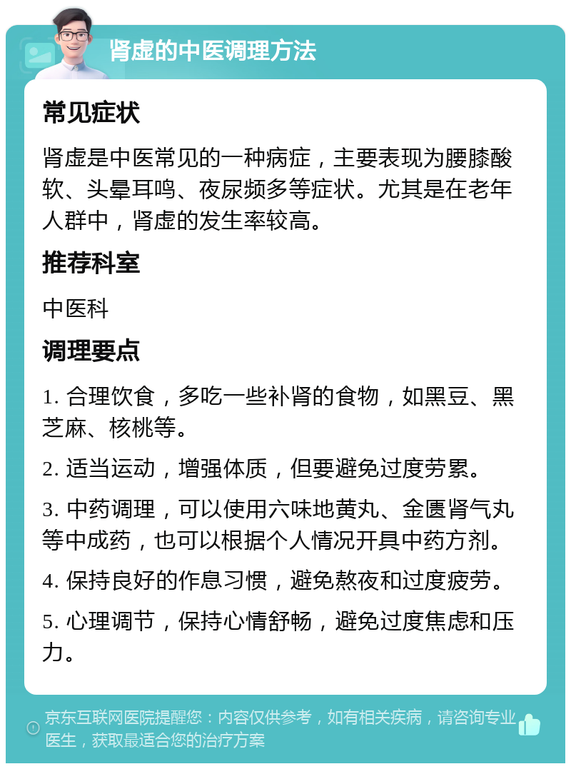 肾虚的中医调理方法 常见症状 肾虚是中医常见的一种病症，主要表现为腰膝酸软、头晕耳鸣、夜尿频多等症状。尤其是在老年人群中，肾虚的发生率较高。 推荐科室 中医科 调理要点 1. 合理饮食，多吃一些补肾的食物，如黑豆、黑芝麻、核桃等。 2. 适当运动，增强体质，但要避免过度劳累。 3. 中药调理，可以使用六味地黄丸、金匮肾气丸等中成药，也可以根据个人情况开具中药方剂。 4. 保持良好的作息习惯，避免熬夜和过度疲劳。 5. 心理调节，保持心情舒畅，避免过度焦虑和压力。