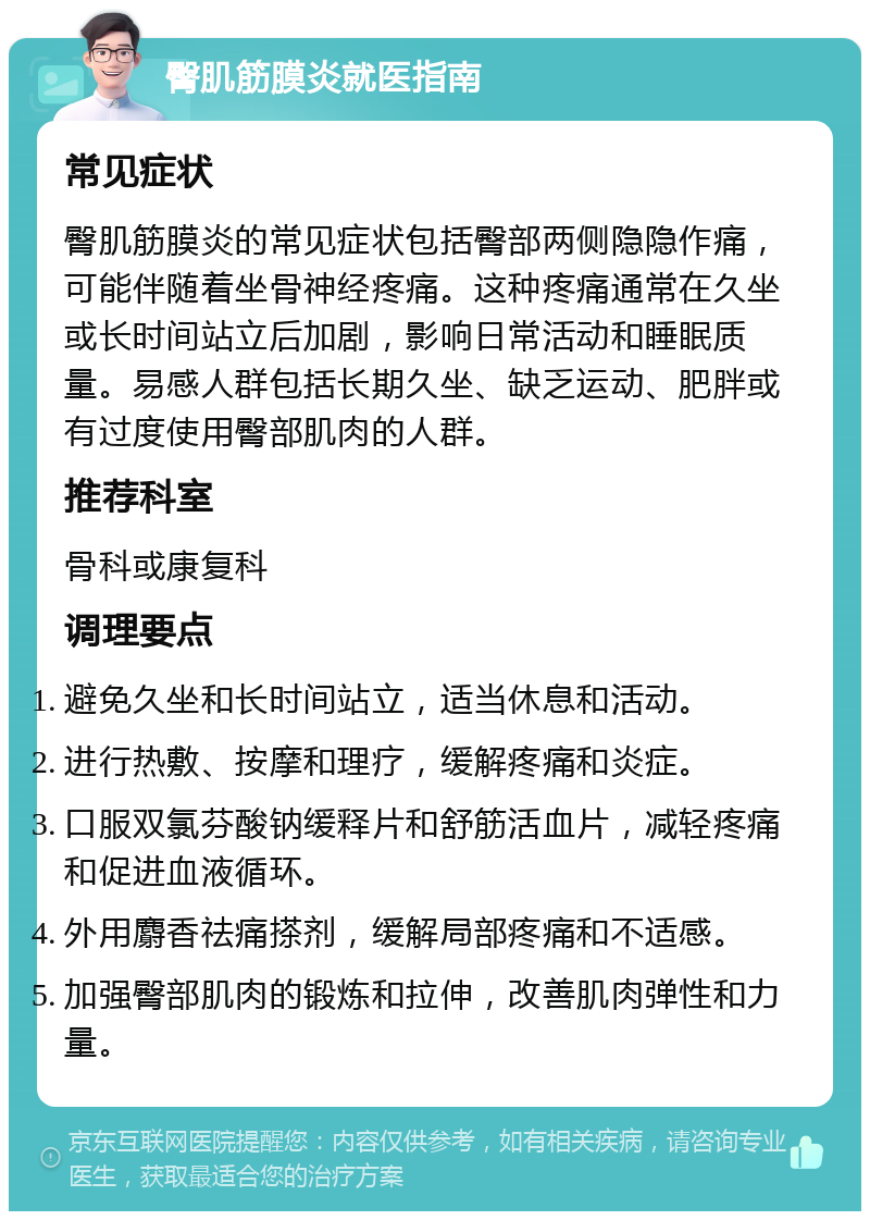 臀肌筋膜炎就医指南 常见症状 臀肌筋膜炎的常见症状包括臀部两侧隐隐作痛，可能伴随着坐骨神经疼痛。这种疼痛通常在久坐或长时间站立后加剧，影响日常活动和睡眠质量。易感人群包括长期久坐、缺乏运动、肥胖或有过度使用臀部肌肉的人群。 推荐科室 骨科或康复科 调理要点 避免久坐和长时间站立，适当休息和活动。 进行热敷、按摩和理疗，缓解疼痛和炎症。 口服双氯芬酸钠缓释片和舒筋活血片，减轻疼痛和促进血液循环。 外用麝香祛痛搽剂，缓解局部疼痛和不适感。 加强臀部肌肉的锻炼和拉伸，改善肌肉弹性和力量。