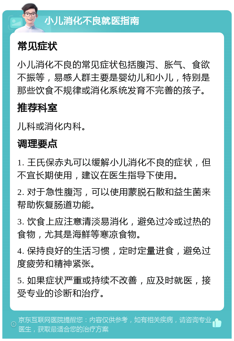 小儿消化不良就医指南 常见症状 小儿消化不良的常见症状包括腹泻、胀气、食欲不振等，易感人群主要是婴幼儿和小儿，特别是那些饮食不规律或消化系统发育不完善的孩子。 推荐科室 儿科或消化内科。 调理要点 1. 王氏保赤丸可以缓解小儿消化不良的症状，但不宜长期使用，建议在医生指导下使用。 2. 对于急性腹泻，可以使用蒙脱石散和益生菌来帮助恢复肠道功能。 3. 饮食上应注意清淡易消化，避免过冷或过热的食物，尤其是海鲜等寒凉食物。 4. 保持良好的生活习惯，定时定量进食，避免过度疲劳和精神紧张。 5. 如果症状严重或持续不改善，应及时就医，接受专业的诊断和治疗。