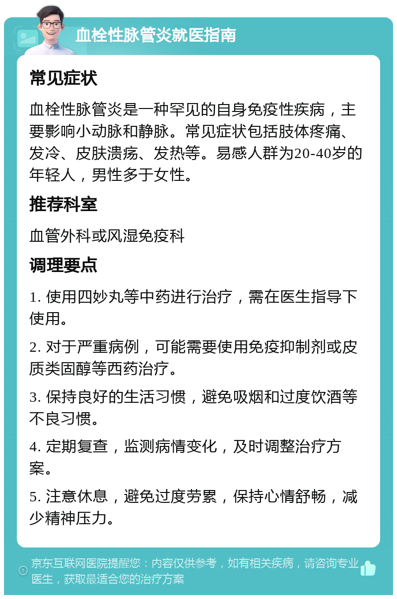 血栓性脉管炎就医指南 常见症状 血栓性脉管炎是一种罕见的自身免疫性疾病，主要影响小动脉和静脉。常见症状包括肢体疼痛、发冷、皮肤溃疡、发热等。易感人群为20-40岁的年轻人，男性多于女性。 推荐科室 血管外科或风湿免疫科 调理要点 1. 使用四妙丸等中药进行治疗，需在医生指导下使用。 2. 对于严重病例，可能需要使用免疫抑制剂或皮质类固醇等西药治疗。 3. 保持良好的生活习惯，避免吸烟和过度饮酒等不良习惯。 4. 定期复查，监测病情变化，及时调整治疗方案。 5. 注意休息，避免过度劳累，保持心情舒畅，减少精神压力。