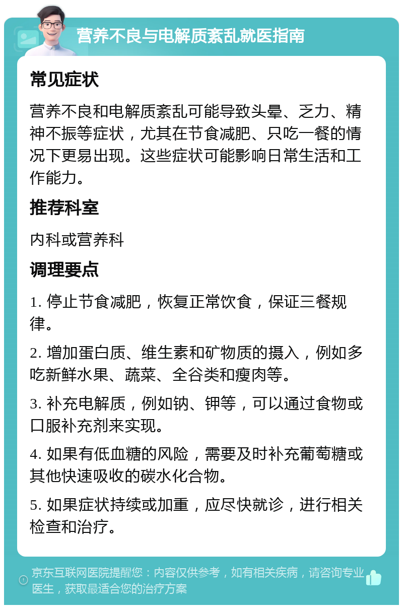 营养不良与电解质紊乱就医指南 常见症状 营养不良和电解质紊乱可能导致头晕、乏力、精神不振等症状，尤其在节食减肥、只吃一餐的情况下更易出现。这些症状可能影响日常生活和工作能力。 推荐科室 内科或营养科 调理要点 1. 停止节食减肥，恢复正常饮食，保证三餐规律。 2. 增加蛋白质、维生素和矿物质的摄入，例如多吃新鲜水果、蔬菜、全谷类和瘦肉等。 3. 补充电解质，例如钠、钾等，可以通过食物或口服补充剂来实现。 4. 如果有低血糖的风险，需要及时补充葡萄糖或其他快速吸收的碳水化合物。 5. 如果症状持续或加重，应尽快就诊，进行相关检查和治疗。