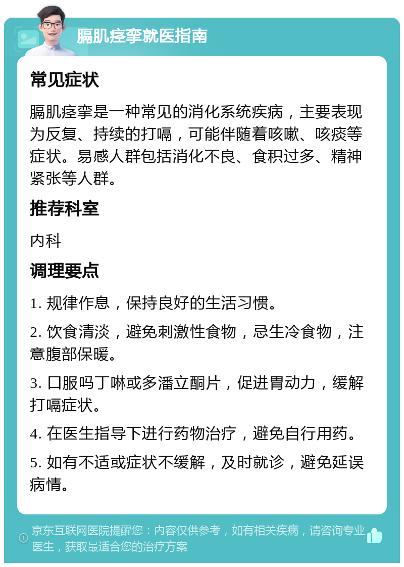 膈肌痉挛就医指南 常见症状 膈肌痉挛是一种常见的消化系统疾病，主要表现为反复、持续的打嗝，可能伴随着咳嗽、咳痰等症状。易感人群包括消化不良、食积过多、精神紧张等人群。 推荐科室 内科 调理要点 1. 规律作息，保持良好的生活习惯。 2. 饮食清淡，避免刺激性食物，忌生冷食物，注意腹部保暖。 3. 口服吗丁啉或多潘立酮片，促进胃动力，缓解打嗝症状。 4. 在医生指导下进行药物治疗，避免自行用药。 5. 如有不适或症状不缓解，及时就诊，避免延误病情。