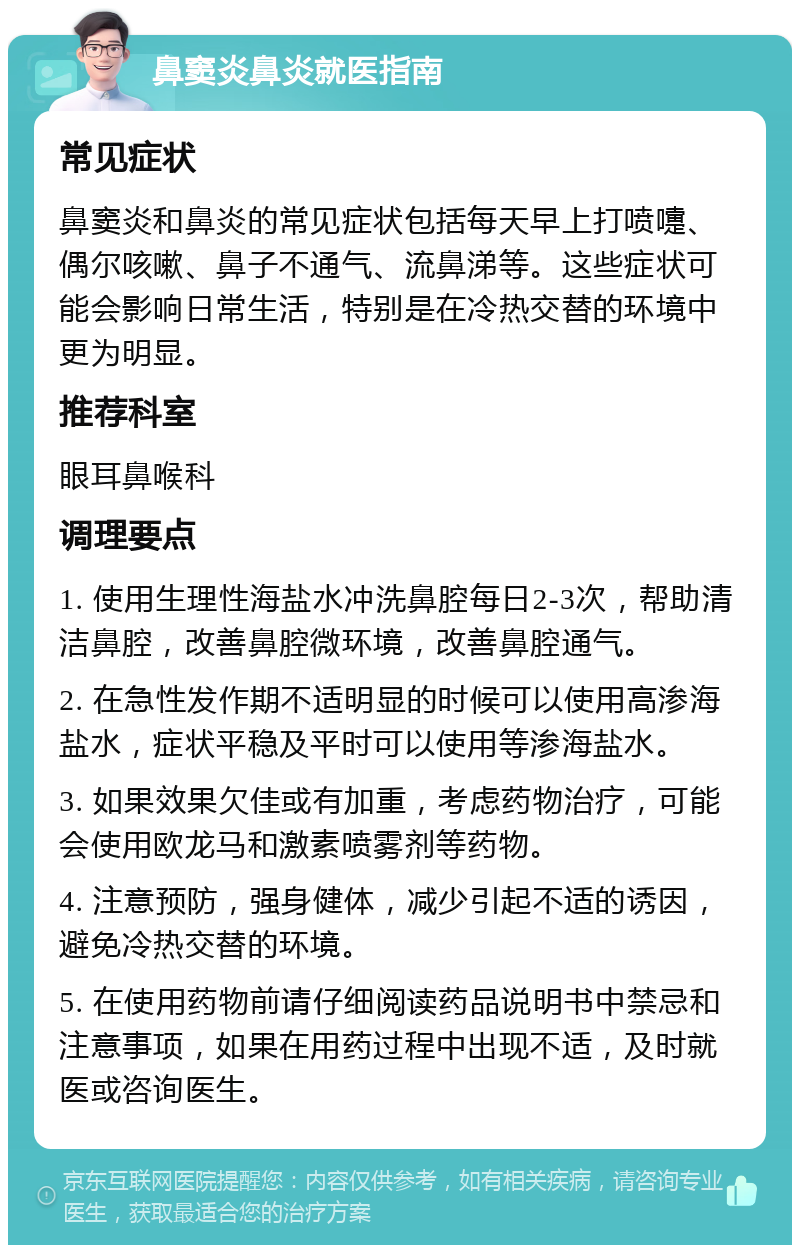 鼻窦炎鼻炎就医指南 常见症状 鼻窦炎和鼻炎的常见症状包括每天早上打喷嚏、偶尔咳嗽、鼻子不通气、流鼻涕等。这些症状可能会影响日常生活，特别是在冷热交替的环境中更为明显。 推荐科室 眼耳鼻喉科 调理要点 1. 使用生理性海盐水冲洗鼻腔每日2-3次，帮助清洁鼻腔，改善鼻腔微环境，改善鼻腔通气。 2. 在急性发作期不适明显的时候可以使用高渗海盐水，症状平稳及平时可以使用等渗海盐水。 3. 如果效果欠佳或有加重，考虑药物治疗，可能会使用欧龙马和激素喷雾剂等药物。 4. 注意预防，强身健体，减少引起不适的诱因，避免冷热交替的环境。 5. 在使用药物前请仔细阅读药品说明书中禁忌和注意事项，如果在用药过程中出现不适，及时就医或咨询医生。