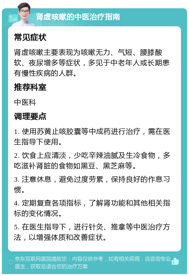 肾虚咳嗽的中医治疗指南 常见症状 肾虚咳嗽主要表现为咳嗽无力、气短、腰膝酸软、夜尿增多等症状，多见于中老年人或长期患有慢性疾病的人群。 推荐科室 中医科 调理要点 1. 使用苏黄止咳胶囊等中成药进行治疗，需在医生指导下使用。 2. 饮食上应清淡，少吃辛辣油腻及生冷食物，多吃滋补肾脏的食物如黑豆、黑芝麻等。 3. 注意休息，避免过度劳累，保持良好的作息习惯。 4. 定期复查各项指标，了解肾功能和其他相关指标的变化情况。 5. 在医生指导下，进行针灸、推拿等中医治疗方法，以增强体质和改善症状。