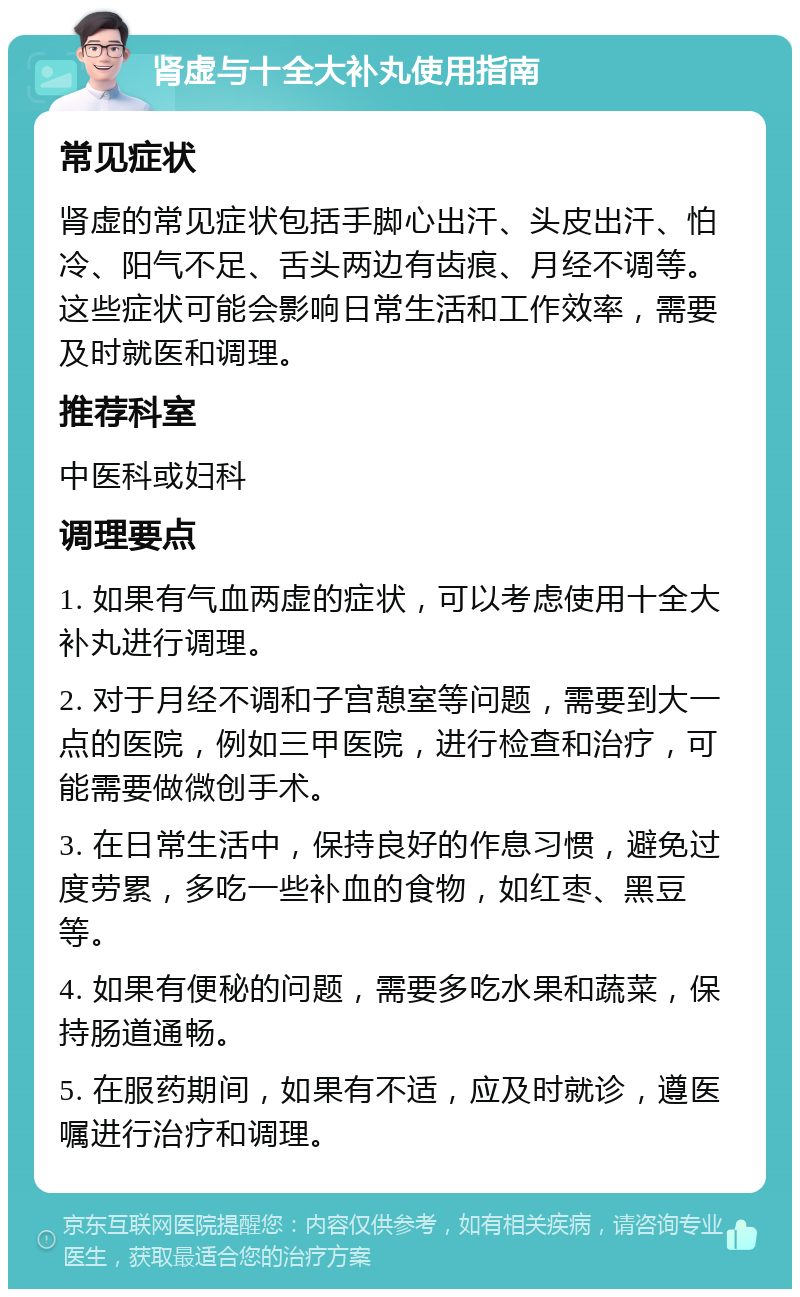 肾虚与十全大补丸使用指南 常见症状 肾虚的常见症状包括手脚心出汗、头皮出汗、怕冷、阳气不足、舌头两边有齿痕、月经不调等。这些症状可能会影响日常生活和工作效率，需要及时就医和调理。 推荐科室 中医科或妇科 调理要点 1. 如果有气血两虚的症状，可以考虑使用十全大补丸进行调理。 2. 对于月经不调和子宫憩室等问题，需要到大一点的医院，例如三甲医院，进行检查和治疗，可能需要做微创手术。 3. 在日常生活中，保持良好的作息习惯，避免过度劳累，多吃一些补血的食物，如红枣、黑豆等。 4. 如果有便秘的问题，需要多吃水果和蔬菜，保持肠道通畅。 5. 在服药期间，如果有不适，应及时就诊，遵医嘱进行治疗和调理。