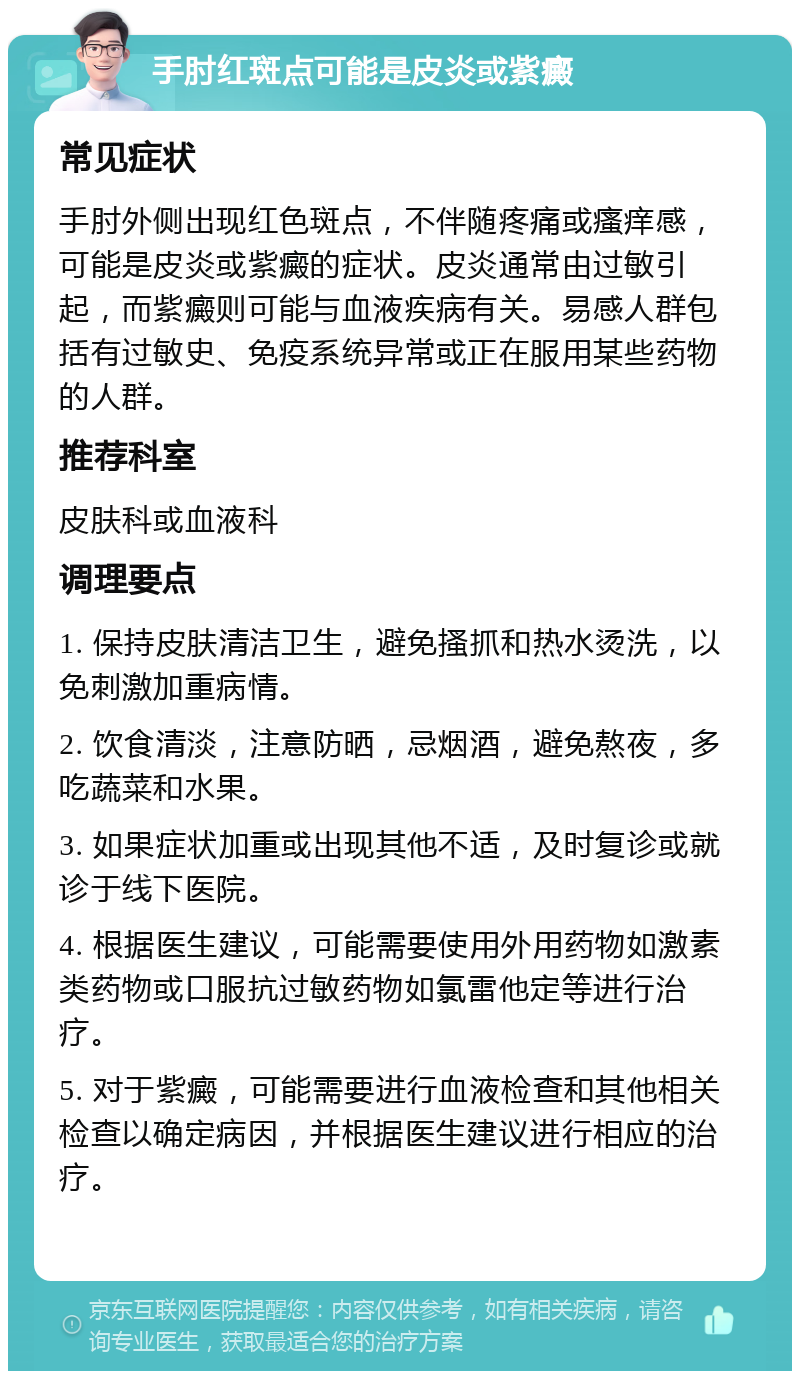 手肘红斑点可能是皮炎或紫癜 常见症状 手肘外侧出现红色斑点，不伴随疼痛或瘙痒感，可能是皮炎或紫癜的症状。皮炎通常由过敏引起，而紫癜则可能与血液疾病有关。易感人群包括有过敏史、免疫系统异常或正在服用某些药物的人群。 推荐科室 皮肤科或血液科 调理要点 1. 保持皮肤清洁卫生，避免搔抓和热水烫洗，以免刺激加重病情。 2. 饮食清淡，注意防晒，忌烟酒，避免熬夜，多吃蔬菜和水果。 3. 如果症状加重或出现其他不适，及时复诊或就诊于线下医院。 4. 根据医生建议，可能需要使用外用药物如激素类药物或口服抗过敏药物如氯雷他定等进行治疗。 5. 对于紫癜，可能需要进行血液检查和其他相关检查以确定病因，并根据医生建议进行相应的治疗。