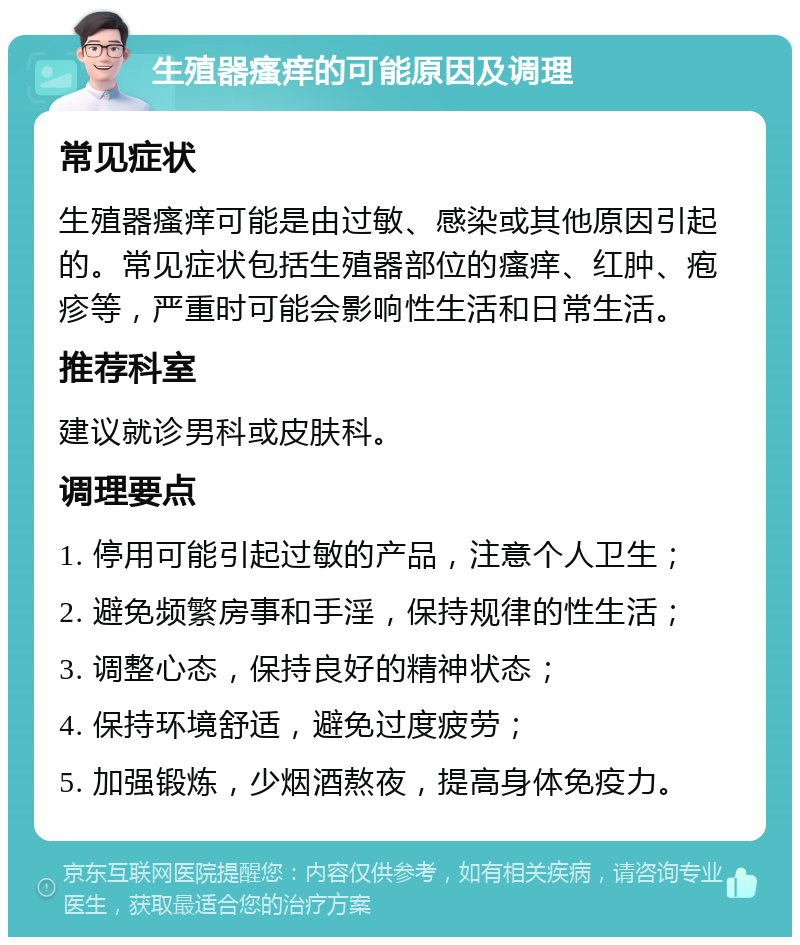 生殖器瘙痒的可能原因及调理 常见症状 生殖器瘙痒可能是由过敏、感染或其他原因引起的。常见症状包括生殖器部位的瘙痒、红肿、疱疹等，严重时可能会影响性生活和日常生活。 推荐科室 建议就诊男科或皮肤科。 调理要点 1. 停用可能引起过敏的产品，注意个人卫生； 2. 避免频繁房事和手淫，保持规律的性生活； 3. 调整心态，保持良好的精神状态； 4. 保持环境舒适，避免过度疲劳； 5. 加强锻炼，少烟酒熬夜，提高身体免疫力。